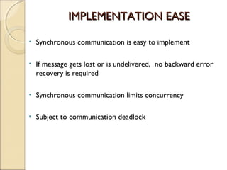 IMPLEMENTATION EASE

•   Synchronous communication is easy to implement

•   If message gets lost or is undelivered, no backward error
    recovery is required

•   Synchronous communication limits concurrency

•   Subject to communication deadlock
 