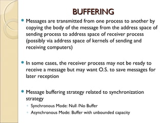 BUFFERING
 Messages   are transmitted from one process to another by
  copying the body of the message from the address space of
  sending process to address space of receiver process
  (possibly via address space of kernels of sending and
  receiving computers)

 In some cases, the receiver process may not be ready to
  receive a message but may want O.S. to save messages for
  later reception

 Message    buffering strategy related to synchronization
  strategy
  ◦ Synchronous Mode: Null /No Buffer
  ◦ Asynchronous Mode: Buffer with unbounded capacity
 