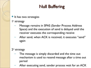 Null Buffering

 It  has two strategies
1st strategy
    – Message remains in SPAS (Sender Process Address
        Space) and the execution of send is delayed until the
        receiver executes the corresponding receive
    – After send, when ACK is received, it executes “send”
        again

2nd strategy
   – The message is simply discarded and the time out
        mechanism is used to resend message after a time out
        period
   – After executing send, sender process wait for an ACK
 
