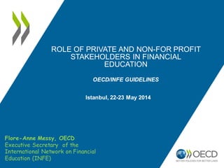 ROLE OF PRIVATE AND NON-FOR PROFIT
STAKEHOLDERS IN FINANCIAL
EDUCATION
OECD/INFE GUIDELINES
High-level conference on global and European
trends in financial education
22-23 May 2014 - Istanbul, Turkey
Flore-Anne Messy, OECD
Executive Secretary of the
International Network on Financial
Education (INFE)
 