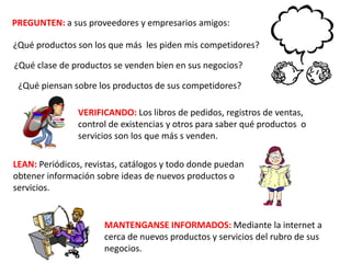 PREGUNTEN: a sus proveedores y empresarios amigos:
¿Qué clase de productos se venden bien en sus negocios?
¿Qué productos son los que más les piden mis competidores?
¿Qué piensan sobre los productos de sus competidores?
VERIFICANDO: Los libros de pedidos, registros de ventas,
control de existencias y otros para saber qué productos o
servicios son los que más s venden.
LEAN: Periódicos, revistas, catálogos y todo donde puedan
obtener información sobre ideas de nuevos productos o
servicios.
MANTENGANSE INFORMADOS: Mediante la internet a
cerca de nuevos productos y servicios del rubro de sus
negocios.
 