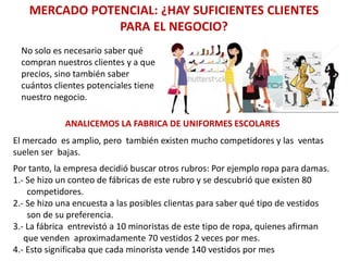 MERCADO POTENCIAL: ¿HAY SUFICIENTES CLIENTES
PARA EL NEGOCIO?
No solo es necesario saber qué
compran nuestros clientes y a que
precios, sino también saber
cuántos clientes potenciales tiene
nuestro negocio.
ANALICEMOS LA FABRICA DE UNIFORMES ESCOLARES
El mercado es amplio, pero también existen mucho competidores y las ventas
suelen ser bajas.
Por tanto, la empresa decidió buscar otros rubros: Por ejemplo ropa para damas.
1.- Se hizo un conteo de fábricas de este rubro y se descubrió que existen 80
competidores.
2.- Se hizo una encuesta a las posibles clientas para saber qué tipo de vestidos
son de su preferencia.
3.- La fábrica entrevistó a 10 minoristas de este tipo de ropa, quienes afirman
que venden aproximadamente 70 vestidos 2 veces por mes.
4.- Esto significaba que cada minorista vende 140 vestidos por mes
 