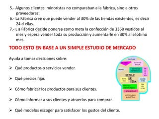 5.- Algunos clientes minoristas no comparaban a la fábrica, sino a otros
proveedores.
6.- La Fábrica cree que puede vender al 30% de las tiendas existentes, es decir
24 d ellas.
7.- L a Fábrica decide ponerse como meta la confección de 3360 vestidos al
mes y espera vender toda su producción y aumentarle en 30% al séptimo
mes.
TODO ESTO EN BASE A UN SIMPLE ESTUDIO DE MERCADO
Ayuda a tomar decisiones sobre:
 Qué productos o servicios vender.
 Qué precios fijar.
 Cómo fabricar los productos para sus clientes.
 Cómo informar a sus clientes y atraerlos para comprar.
 Qué modelos escoger para satisfacer los gustos del cliente.
 