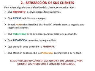 2.- SATISFACCIÓN DE SUS CLIENTES
Para saber el grado de satisfacción delo cliente, se necesita saber:
 Qué PRODUCTO o servicio necesitan sus clientes.
 Qué PRECIO está dispuesto a pagar.
 En qué PLAZA (localización / distribución) debería estar su negocio para
llegar a sus clientes.
 Qué PUBLICIDAD debe de aplicar para tu empresa sea conocido.
 Qué PROMOCIÓN de ventas haya que utilizar.
 Qué atención debe de recibir su PERSONAL.
 Qué atención deben recibir las PERSONAS que ingresan a su negocio.
ES MUY NECESARIO CONOCER QUE QUIEREN SUS CLIENTES , PARA
OFRECER LOS PRODUCTOS Y SERVICIOS ADECUADOS.
 