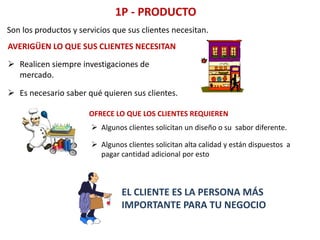 1P - PRODUCTO
Son los productos y servicios que sus clientes necesitan.
AVERIGÜEN LO QUE SUS CLIENTES NECESITAN
 Realicen siempre investigaciones de
mercado.
 Es necesario saber qué quieren sus clientes.
OFRECE LO QUE LOS CLIENTES REQUIEREN
 Algunos clientes solicitan un diseño o su sabor diferente.
 Algunos clientes solicitan alta calidad y están dispuestos a
pagar cantidad adicional por esto
EL CLIENTE ES LA PERSONA MÁS
IMPORTANTE PARA TU NEGOCIO
 