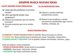 SIEMPRE BUSCA NUEVAS IDEAS
HAZTE SIEMPRE ESTAS PREGUNTAS:
 ¿Qué tipo de productos o servicios
vendo?
 ¿Por qué decidí vender esos
productos?
 ¿Ofrezco los productos que mis clientes
necesitan?
 ¿Guardo productos que no se venden
bien?
SI LAS RESPUESTAS SON:
 Elaborar o vender productos
complemente nuevos.
 Mejorar lo que produces o vendes
actualmente cambiándolos algo: colores,
modelos, embalaje, etc.
BUSCA NUEVAS IDEAS
SI FABRICAS Y VENDES MUEBLES PARA EL HOGAR: Ahora incursiona en oficina.
SI VENDES PAN: Busca clientes que te compren por mayor: hospitales, restaurantes…
SI VENDES FRUTAS Y VERDURAS: Y en se quedan, elabora mermeladas, refrescos , jugos…
Antes de elaborar nuevos productos:
- PIENSA EN NUEVAS IDEAS: Tantas como te sea posible.
- AVERIGÜA : Que hayan suficientes clientes.
- ASEGÚRATE: Que hayan suficientes clientes.
 