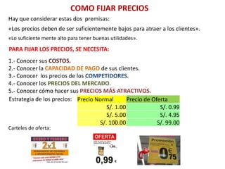 COMO FIJAR PRECIOS
Hay que considerar estas dos premisas:
«Los precios deben de ser suficientemente bajos para atraer a los clientes».
«Lo suficiente mente alto para tener buenas utilidades».
PARA FIJAR LOS PRECIOS, SE NECESITA:
1.- Conocer sus COSTOS.
2.- Conocer la CAPACIDAD DE PAGO de sus clientes.
3.- Conocer los precios de los COMPETIDORES.
4.- Conocer los PRECIOS DEL MERCADO.
5.- Conocer cómo hacer sus PRECIOS MÁS ATRACTIVOS.
Estrategia de los precios: Precio Normal Precio de Oferta
S/. 1.00 S/. 0.99
S/. 5.00 S/. 4.95
S/. 100.00 S/. 99.00
Carteles de oferta:
 