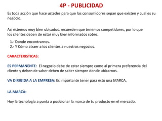 4P - PUBLICIDAD
Es toda acción que hace ustedes para que los consumidores sepan que existen y cual es su
negocio.
Así estemos muy bien ubicados, recuerden que tenemos competidores, por lo que
los clientes deben de estar muy bien informados sobre:
1.- Donde encontrarnos.
2.- Y Cómo atraer a los clientes a nuestros negocios.
CARACTERISTICAS:
ES PERMANENTE: El negocio debe de estar siempre como al primera preferencia del
cliente y deben de saber deben de saber siempre donde ubicarnos.
VA DIRIGIDA A LA EMPRESA: Es importante tener para esto una MARCA.
LA MARCA:
Hoy la tecnología a punta a posicionar la marca de tu producto en el mercado.
 