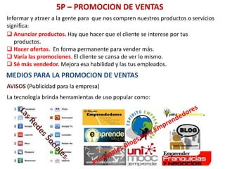 5P – PROMOCION DE VENTAS
 Anunciar productos. Hay que hacer que el cliente se interese por tus
productos.
 Hacer ofertas. En forma permanente para vender más.
 Varía las promociones. El cliente se cansa de ver lo mismo.
 Sé más vendedor. Mejora esa habilidad y las tus empleados.
Informar y atraer a la gente para que nos compren nuestros productos o servicios
significa:
MEDIOS PARA LA PROMOCION DE VENTAS
AVISOS (Publicidad para la empresa)
La tecnología brinda herramientas de uso popular como:
 