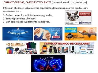 GIGANTOGRAFÍAS, CARTELES Y VOLANTES (promocionando tus productos)
1- Deben de ser los suficientemente grandes.
2- Estratégicamente ubicados.
3- Con colores adecuadamente llamativos.
Informan al cliente sobre ofertas especiales, descuentos, nuevos productos y
otras cosas más.
 