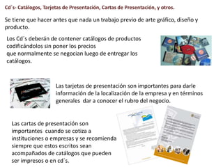 Cd´s- Catálogos, Tarjetas de Presentación, Cartas de Presentación, y otros.
Se tiene que hacer antes que nada un trabajo previo de arte gráfico, diseño y
producto.
Los Cd´s deberán de contener catálogos de productos
codificándolos sin poner los precios
que normalmente se negocian luego de entregar los
catálogos.
Las tarjetas de presentación son importantes para darle
información de la localización de la empresa y en términos
generales dar a conocer el rubro del negocio.
Las cartas de presentación son
importantes cuando se cotiza a
instituciones o empresas y se recomienda
siempre que estos escritos sean
acompañados de catálogos que pueden
ser impresos o en cd´s.
 