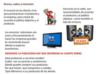 Diarios, radios y televisión
El anuncio en los diarios sirve
para promocionar el producto y
la empresa; pero estará de
acuerdo al público objetivo y al
producto.
Anuncios en la radio son
recomendables de acuerdo
al producto y al público
objetivo ; como también al
tipo de emisora.
Los anuncios televisivos son
caros y frecuentemente lo
hacen las empresas grandes.
Se recomienda buscar
ofertas o espacios
económicos.
MEDIANTE LA PUBLICIDAD HAY QUE INFORMAR AL CLIENTE SOBRE:
¡Qué productos o servicios venden!
Cuáles son sus precios y condiciones.
Dónde pueden comprar sus productos.
Por qué tienen que comprarles a ustedes.
Qué diferencia a sus productos de los demás.
 