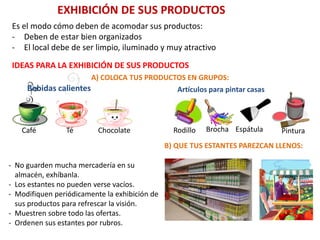 EXHIBICIÓN DE SUS PRODUCTOS
Es el modo cómo deben de acomodar sus productos:
- Deben de estar bien organizados
- El local debe de ser limpio, iluminado y muy atractivo
IDEAS PARA LA EXHIBICIÓN DE SUS PRODUCTOS
A) COLOCA TUS PRODUCTOS EN GRUPOS:
Café Té Chocolate
Bebidas calientes Artículos para pintar casas
Rodillo Brocha Espátula Pintura
B) QUE TUS ESTANTES PAREZCAN LLENOS:
- No guarden mucha mercadería en su
almacén, exhíbanla.
- Los estantes no pueden verse vacíos.
- Modifiquen periódicamente la exhibición de
sus productos para refrescar la visión.
- Muestren sobre todo las ofertas.
- Ordenen sus estantes por rubros.
 