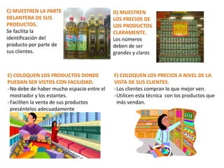 C) MUESTREN LA PARTE
DELANTERA DE SUS
PRODUCTOS.
Se facilita la
identificación del
producto por parte de
sus clientes.
D) MUESTREN
LOS PRECIOS DE
LOS PRODUCTOS
CLARAMENTE.
Los números
deben de ser
grandes y claros
E) COLOQUEN LOS PRODUCTOS DONDE
PUEDAN SER VISTOS CON FACILIDAD.
-No debe de haber mucho espacio entre el
mostrador y los estantes.
-Faciliten la venta de sus productos
preséntelos adecuadamente
F) COLOQUEN LOS PRECIOS A NIVEL DE LA
VISTA DE SUS CLIENTES.
-Los clientes compran lo que mejor ven.
-Utilicen esta técnica con los productos que
más vendan.
 
