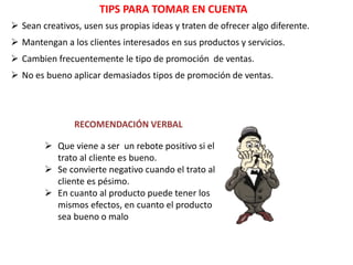 TIPS PARA TOMAR EN CUENTA
 Sean creativos, usen sus propias ideas y traten de ofrecer algo diferente.
 Mantengan a los clientes interesados en sus productos y servicios.
 Cambien frecuentemente le tipo de promoción de ventas.
 No es bueno aplicar demasiados tipos de promoción de ventas.
RECOMENDACIÓN VERBAL
 Que viene a ser un rebote positivo si el
trato al cliente es bueno.
 Se convierte negativo cuando el trato al
cliente es pésimo.
 En cuanto al producto puede tener los
mismos efectos, en cuanto el producto
sea bueno o malo
 