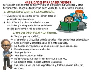 HABILIDADES PARA SABER VENDER
Para atraer a los clientes se ha invertido en propaganda, publicidad y otras
herramientas, ahora les toca ser un buen vendedor de la siguiente manera:
 Averigua sus necesidades y recomiéndales el
producto que necesitan.
 Identifica a los clientes indecisos, a los
apurados y a los que no tienen suficiente
dinero para comprar lo que necesitan
1.- CONOCER A SUS CLIENTES Y SUS NECESIDADES.
2.- HAY QUE SABER TRATAR A LOS CLIENTES.
 Saludar por su apellido.
 Si atienden a uno, a los demás decirles : «los atendemos en seguida»
 Sean corteses y amigables que se sientan a gusto.
 No hablen demasiado, que ellos expresen sus necesidades.
 Escuchen con atención al cliente.
 Sean pacientes.
 Sean honestos y confiables.
 No contradigan a cliente. Permitir que digan NO.
 No discutir con el cliente y darles las gracias.
 Los clientes son los más importantes y trátenlos como si fueran
ustedes.
 