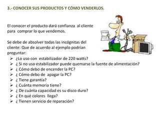 3.- CONOCER SUS PRODUCTOS Y CÓMO VENDERLOS.
El conocer el producto dará confianza al cliente
para comprar lo que vendemos.
Se debe de absolver todas las incógnitas del
cliente: Que de acuerdo al ejemplo podrían
preguntar:
 ¿Lo uso con estabilizador de 220 watts?
 ¿ Si no uso estabilizador puede quemarse la fuente de alimentación?
 ¿ Cómo debo de encender la PC?
 ¿ Cómo debo de apagar la PC?
 ¿ Tiene garantía?
 ¿ Cuánta memoria tiene?
 ¿ De cuánta capacidad es su disco duro?
 ¿ En qué colores llega?
 ¿ Tienen servicio de reparación?
 