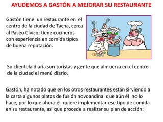 AYUDEMOS A GASTÓN A MEJORAR SU RESTAURANTE
Gastón tiene un restaurante en el
centro de la ciudad de Tacna, cerca
al Paseo Cívico; tiene cocineros
con experiencia en comida típica
de buena reputación.
Su clientela diaria son turistas y gente que almuerza en el centro
de la ciudad el menú diario.
Gastón, ha notado que en los otros restaurantes están sirviendo a
la carta algunos platos de fusión novoandina que aún él no lo
hace, por lo que ahora él quiere implementar ese tipo de comida
en su restaurante, así que procede a realizar su plan de acción:
 