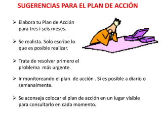 SUGERENCIAS PARA EL PLAN DE ACCIÓN
 Elabora tu Plan de Acción
para tres i seis meses.
 Se realista. Solo escribe lo
que es posible realizar.
 Trata de resolver primero el
problema más urgente.
 Ir monitoreando el plan de acción . Si es posible a diario o
semanalmente.
 Se aconseja colocar el plan de acción en un lugar visible
para consultarlo en cada momento.
 