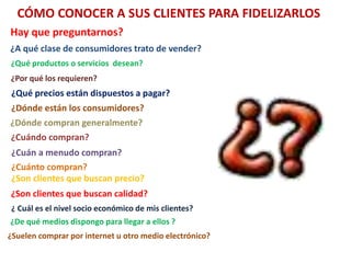 CÓMO CONOCER A SUS CLIENTES PARA FIDELIZARLOS
Hay que preguntarnos?
¿A qué clase de consumidores trato de vender?
¿Qué productos o servicios desean?
¿Por qué los requieren?
¿Qué precios están dispuestos a pagar?
¿Dónde están los consumidores?
¿Dónde compran generalmente?
¿Cuándo compran?
¿Cuán a menudo compran?
¿Cuánto compran?
¿Son clientes que buscan precio?
¿Son clientes que buscan calidad?
¿ Cuál es el nivel socio económico de mis clientes?
¿De qué medios dispongo para llegar a ellos ?
¿Suelen comprar por internet u otro medio electrónico?
 