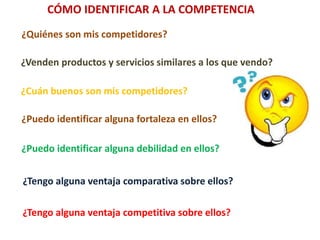 CÓMO IDENTIFICAR A LA COMPETENCIA
¿Quiénes son mis competidores?
¿Venden productos y servicios similares a los que vendo?
¿Cuán buenos son mis competidores?
¿Puedo identificar alguna fortaleza en ellos?
¿Puedo identificar alguna debilidad en ellos?
¿Tengo alguna ventaja comparativa sobre ellos?
¿Tengo alguna ventaja competitiva sobre ellos?
 