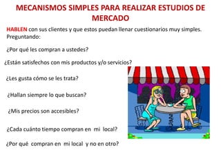 MECANISMOS SIMPLES PARA REALIZAR ESTUDIOS DE
MERCADO
HABLEN con sus clientes y que estos puedan llenar cuestionarios muy simples.
Preguntando:
¿Por qué les compran a ustedes?
¿Están satisfechos con mis productos y/o servicios?
¿Les gusta cómo se les trata?
¿Hallan siempre lo que buscan?
¿Mis precios son accesibles?
¿Cada cuánto tiempo compran en mi local?
¿Por qué compran en mi local y no en otro?
 