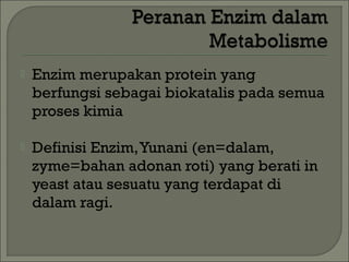    Enzim merupakan protein yang
    berfungsi sebagai biokatalis pada semua
    proses kimia

   Definisi Enzim, Yunani (en=dalam,
    zyme=bahan adonan roti) yang berati in
    yeast atau sesuatu yang terdapat di
    dalam ragi.
 
