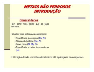 METAIS NÃO FERROSOS
                 INTRODUÇÃO

         Generalidades
• Em geral mais caras que as ligas
 ferrosas


• Usadas para aplicações específicas:
    • Resistência à corrosão (Cu, Ni)
    • Alta condutividade (Cu, Al)
    • Baixo peso (Al, Mg, Ti)
    • Resistência a altas temperaturas
      (Ni)


•Utilização desde utensílios domésticos até aplicações aeroespaciais
 
