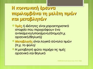Η κοινωνική έρευναΗ κοινωνική έρευνα
περιλαμβάνει τη μελέτη τιμώνπεριλαμβάνει τη μελέτη τιμών
και μεταβλητώνκαι μεταβλητών
 ΤιμέςΤιμές ή ιδιότητες είναι χαρακτηριστικάή ιδιότητες είναι χαρακτηριστικά
στοιχεία που περιγράφουν έναστοιχεία που περιγράφουν ένα
αντικείμενο/υποκείμενο/άτομο(π.χ.αντικείμενο/υποκείμενο/άτομο(π.χ.
αρσενικό/θηλυκό)αρσενικό/θηλυκό)
 ΜεταβλητέςΜεταβλητές είναι λογικά σύνολα τιμώνείναι λογικά σύνολα τιμών
(π.χ. το φύλο)(π.χ. το φύλο)
 Η μεταβλητή φύλο περιέχει τις τιμέςΗ μεταβλητή φύλο περιέχει τις τιμές
αρσενικό και θηλυκόαρσενικό και θηλυκό
Μεθοδολογία έρευνας στην τάξη
13
 