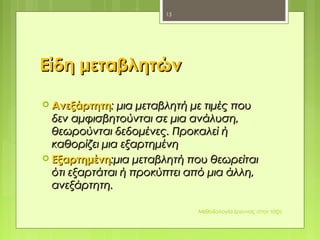 Είδη μεταβλητώνΕίδη μεταβλητών
 ΑνεξάρτητηΑνεξάρτητη:: μια μεταβλητή με τιμές πουμια μεταβλητή με τιμές που
δεν αμφισβητούνται σε μια ανάλυση,δεν αμφισβητούνται σε μια ανάλυση,
θεωρούνται δεδομένες. Προκαλεί ήθεωρούνται δεδομένες. Προκαλεί ή
καθορίζει μια εξαρτημένηκαθορίζει μια εξαρτημένη
 ΕξαρτημένηΕξαρτημένη::μια μεταβλητή που θεωρείταιμια μεταβλητή που θεωρείται
ότι εξαρτάται ή προκύπτει από μια άλλη,ότι εξαρτάται ή προκύπτει από μια άλλη,
ανεξάρτητη.ανεξάρτητη.
Μεθοδολογία έρευνας στην τάξη
15
 