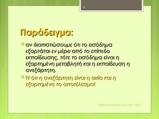ΠαράδειγμαΠαράδειγμα::
 αν διαπιστώσουμε ότι το εισόδημααν διαπιστώσουμε ότι το εισόδημα
εξαρτάται εν μέρει από το επίπεδοεξαρτάται εν μέρει από το επίπεδο
εκπαίδευσης, τότε το εισόδημα είναι ηεκπαίδευσης, τότε το εισόδημα είναι η
εξαρτημένη μεταβλητή και η εκπαίδευση ηεξαρτημένη μεταβλητή και η εκπαίδευση η
ανεξάρτητη.ανεξάρτητη.
 Ή ότι η ανεξάρτητη είναι η αιτία και ηΉ ότι η ανεξάρτητη είναι η αιτία και η
εξαρτημένη το αποτέλεσμα!εξαρτημένη το αποτέλεσμα!
Μεθοδολογία έρευνας στην τάξη
16
 