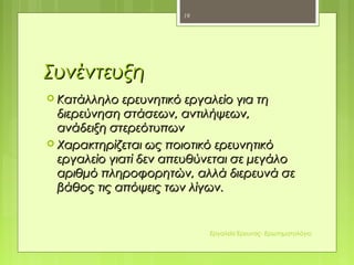 ΣυνέντευξηΣυνέντευξη
 Κατάλληλο ερευνητικό εργαλείο για τηΚατάλληλο ερευνητικό εργαλείο για τη
διερεύνηση στάσεων, αντιλήψεων,διερεύνηση στάσεων, αντιλήψεων,
ανάδειξη στερεότυπωνανάδειξη στερεότυπων
 Χαρακτηρίζεται ως ποιοτικό ερευνητικόΧαρακτηρίζεται ως ποιοτικό ερευνητικό
εργαλείο γιατί δεν απευθύνεται σε μεγάλοεργαλείο γιατί δεν απευθύνεται σε μεγάλο
αριθμό πληροφορητών, αλλά διερευνά σεαριθμό πληροφορητών, αλλά διερευνά σε
βάθος τις απόψεις των λίγων.βάθος τις απόψεις των λίγων.
19
Εργαλεία Έρευνας- Ερωτηματολόγιο
 