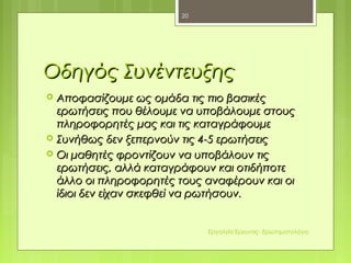 Οδηγός ΣυνέντευξηςΟδηγός Συνέντευξης
 Αποφασίζουμε ως ομάδα τις πιο βασικέςΑποφασίζουμε ως ομάδα τις πιο βασικές
ερωτήσεις που θέλουμε να υποβάλουμε στουςερωτήσεις που θέλουμε να υποβάλουμε στους
πληροφορητές μας και τις καταγράφουμεπληροφορητές μας και τις καταγράφουμε
 Συνήθως δεν ξεπερνούν τις 4-5 ερωτήσειςΣυνήθως δεν ξεπερνούν τις 4-5 ερωτήσεις
 Οι μαθητές φροντίζουν να υποβάλουν τιςΟι μαθητές φροντίζουν να υποβάλουν τις
ερωτήσεις, αλλά καταγράφουν και οτιδήποτεερωτήσεις, αλλά καταγράφουν και οτιδήποτε
άλλο οι πληροφορητές τους αναφέρουν και οιάλλο οι πληροφορητές τους αναφέρουν και οι
ίδιοι δεν είχαν σκεφθεί να ρωτήσουν.ίδιοι δεν είχαν σκεφθεί να ρωτήσουν.
20
Εργαλεία Έρευνας- Ερωτηματολόγιο
 