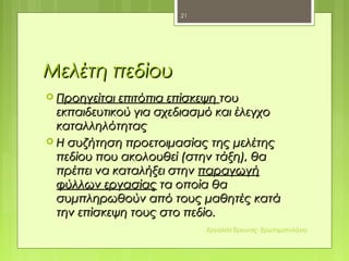 Μελέτη πεδίουΜελέτη πεδίου
 Προηγείται επιτόπια επίσκεψηΠροηγείται επιτόπια επίσκεψη τουτου
εκπαιδευτικού για σχεδιασμό και έλεγχοεκπαιδευτικού για σχεδιασμό και έλεγχο
καταλληλότηταςκαταλληλότητας
 Η συζήτηση προετοιμασίας της μελέτηςΗ συζήτηση προετοιμασίας της μελέτης
πεδίου που ακολουθεί (στην τάξη), θαπεδίου που ακολουθεί (στην τάξη), θα
πρέπει να καταλήξει στηνπρέπει να καταλήξει στην παραγωγήπαραγωγή
φύλλων εργασίαςφύλλων εργασίας τα οποία θατα οποία θα
συμπληρωθούν από τους μαθητές κατάσυμπληρωθούν από τους μαθητές κατά
την επίσκεψη τους στο πεδίο.την επίσκεψη τους στο πεδίο.
21
Εργαλεία Έρευνας- Ερωτηματολόγιο
 