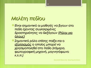 Μελέτη πεδίουΜελέτη πεδίου
 Είναι σημαντικό οι μαθητές να βγουν στοΕίναι σημαντικό οι μαθητές να βγουν στο
πεδίο έχοντας συγκεκριμένεςπεδίο έχοντας συγκεκριμένες
δραστηριότητες να διεξάγουν (δραστηριότητες να διεξάγουν (Ρόλοι γιαΡόλοι για
όλουςόλους))
 Σημαντικό ρόλο επίσης παίζει και οΣημαντικό ρόλο επίσης παίζει και ο
εξοπλισμόςεξοπλισμός ο οποίος μπορεί ναο οποίος μπορεί να
χρησιμοποιηθεί στο πεδίο (κάμερα,χρησιμοποιηθεί στο πεδίο (κάμερα,
φωτογραφική μηχανή, μαγνητόφωνοφωτογραφική μηχανή, μαγνητόφωνο
κ.λ.π.)κ.λ.π.)
22
Εργαλεία Έρευνας- Ερωτηματολόγιο
 