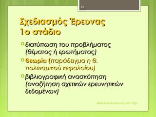 Σχεδιασμός ΈρευναςΣχεδιασμός Έρευνας
1ο στάδιο1ο στάδιο
 διατύπωση του προβλήματοςδιατύπωση του προβλήματος
(θέματος ή ερωτήματος)(θέματος ή ερωτήματος)
 θεωρία (θεωρία (παράδειγμα η θ.παράδειγμα η θ.
πολιτισμικού κεφαλαίου)πολιτισμικού κεφαλαίου)
 βιβλιογραφική ανασκόπησηβιβλιογραφική ανασκόπηση
(αναζήτηση σχετικών ερευνητικών(αναζήτηση σχετικών ερευνητικών
δεδομένων)δεδομένων)
Μεθοδολογία έρευνας στην τάξη
23
 