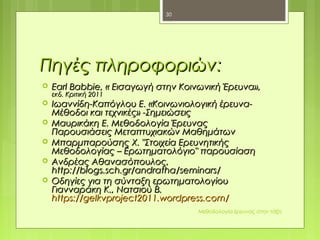 Πηγές πληροφοριώνΠηγές πληροφοριών::
 Earl Babbie,Earl Babbie, « Εισαγωγή στην Κοινωνική Έρευνα»,« Εισαγωγή στην Κοινωνική Έρευνα»,
εκδ. Κριτική 2011εκδ. Κριτική 2011
 Ιωαννίδη-Καπόγλου Ε. «Κοινωνιολογική έρευνα-Ιωαννίδη-Καπόγλου Ε. «Κοινωνιολογική έρευνα-
Μέθοδοι και τεχνικές» -ΣημειώσειςΜέθοδοι και τεχνικές» -Σημειώσεις
 Μαυρικάκη Ε. Μεθοδολογία ΈρευναςΜαυρικάκη Ε. Μεθοδολογία Έρευνας
Παρουσιάσεις Μεταπτυχιακών ΜαθημάτωνΠαρουσιάσεις Μεταπτυχιακών Μαθημάτων
 Μπαρμπαρούσης Χ. "Στοιχεία ΕρευνητικήςΜπαρμπαρούσης Χ. "Στοιχεία Ερευνητικής
Μεθοδολογίας – Ερωτηματολόγιο" παρουσίασηΜεθοδολογίας – Ερωτηματολόγιο" παρουσίαση
 Ανδρέας ΑθανασόπουλοςΑνδρέας Αθανασόπουλος,,
http://blogs.sch.gr/andratha/seminars/http://blogs.sch.gr/andratha/seminars/
 Οδηγίες για τη σύνταξη ερωτηματολογίουΟδηγίες για τη σύνταξη ερωτηματολογίου
Γιανναράκη Κ., Νατσιού Β.Γιανναράκη Κ., Νατσιού Β.
https://gelkvproject2011.wordpress.com/https://gelkvproject2011.wordpress.com/
Μεθοδολογία έρευνας στην τάξη
30
 