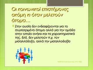 Οι κοινωνικοί επιστήμονεςΟι κοινωνικοί επιστήμονες
ακόμη κι όταν μελετούνακόμη κι όταν μελετούν
άτομα…άτομα…
 Στην ουσία δεν ενδιαφέρονται για τοΣτην ουσία δεν ενδιαφέρονται για το
συγκεκριμένο άτομο αλλά για την ομάδασυγκεκριμένο άτομο αλλά για την ομάδα
στην οποία ανήκει και τα χαρακτηριστικάστην οποία ανήκει και τα χαρακτηριστικά
της, δλδ. δεν μελετούν π.χ. τοντης, δλδ. δεν μελετούν π.χ. τον
μισαλλόδοξο, αλλά την μισαλλοδοξίαμισαλλόδοξο, αλλά την μισαλλοδοξία
Μεθοδολογία έρευνας στην τάξη
7
 