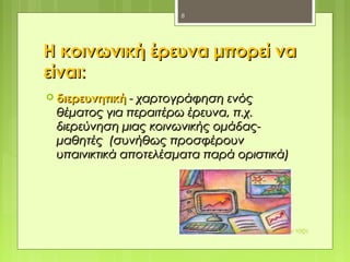 Η κοινωνική έρευνα μπορεί ναΗ κοινωνική έρευνα μπορεί να
είναιείναι::
 διερευνητικήδιερευνητική - χαρτογράφηση ενός- χαρτογράφηση ενός
θέματος για περαιτέρω έρευνα, π.χ.θέματος για περαιτέρω έρευνα, π.χ.
διερεύνηση μιας κοινωνικής ομάδας-διερεύνηση μιας κοινωνικής ομάδας-
μαθητές (συνήθως προσφέρουνμαθητές (συνήθως προσφέρουν
υπαινικτικά αποτελέσματα παρά οριστικά)υπαινικτικά αποτελέσματα παρά οριστικά)
Μεθοδολογία έρευνας στην τάξη
8
 
