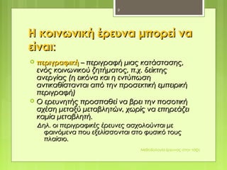 Η κοινωνική έρευνα μπορεί ναΗ κοινωνική έρευνα μπορεί να
είναιείναι::
 περιγραφικήπεριγραφική – περιγραφή μιας κατάστασης,– περιγραφή μιας κατάστασης,
ενός κοινωνικού ζητήματος, π.χ. δείκτηςενός κοινωνικού ζητήματος, π.χ. δείκτης
ανεργίας (η εικόνα και η εντύπωσηανεργίας (η εικόνα και η εντύπωση
αντικαθίστανται από την προσεκτική εμπειρικήαντικαθίστανται από την προσεκτική εμπειρική
περιγραφή)περιγραφή)
 Ο ερευνητής προσπαθεί να βρει την ποσοτικήΟ ερευνητής προσπαθεί να βρει την ποσοτική
σχέση μεταξύ μεταβλητών, χωρίς να επηρεάζεισχέση μεταξύ μεταβλητών, χωρίς να επηρεάζει
καμία μεταβλητή.καμία μεταβλητή.
Δηλ. οι περιγραφικές έρευνες ασχολούνται μεΔηλ. οι περιγραφικές έρευνες ασχολούνται με
φαινόμενα που εξελίσσονται στο φυσικό τουςφαινόμενα που εξελίσσονται στο φυσικό τους
πλαίσιο.πλαίσιο.
Μεθοδολογία έρευνας στην τάξη
9
 