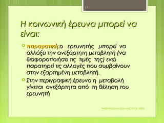Η κοινωνική έρευνα μπορεί ναΗ κοινωνική έρευνα μπορεί να
είναιείναι::
 πειραματικήπειραματική::ο ερευνητής μπορεί ναο ερευνητής μπορεί να
αλλάξει την ανεξάρτητη μεταβλητή (νααλλάξει την ανεξάρτητη μεταβλητή (να
διαφοροποιήσει τις τιμές της) ενώδιαφοροποιήσει τις τιμές της) ενώ
παρατηρεί τις αλλαγές που συμβαίνουνπαρατηρεί τις αλλαγές που συμβαίνουν
στην εξαρτημένη μεταβλητή.στην εξαρτημένη μεταβλητή.
 Στην περιγραφική έρευνα η μεταβολήΣτην περιγραφική έρευνα η μεταβολή
γίνεται ανεξάρτητα από τη θέληση τουγίνεται ανεξάρτητα από τη θέληση του
ερευνητήερευνητή
Μεθοδολογία έρευνας στην τάξη
11
 