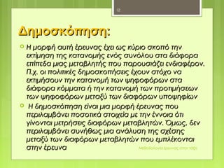 ΔημοσκόπησηΔημοσκόπηση::
 Η μορφή αυτή έρευνας έχει ως κύριο σκοπό τηνΗ μορφή αυτή έρευνας έχει ως κύριο σκοπό την
εκτίμηση της κατανομής ενός συνόλου στα διάφοραεκτίμηση της κατανομής ενός συνόλου στα διάφορα
επίπεδα μιας μεταβλητής που παρουσιάζει ενδιαφέρον.επίπεδα μιας μεταβλητής που παρουσιάζει ενδιαφέρον.
Π.χ. οι πολιτικές δημοσκοπήσεις έχουν στόχο ναΠ.χ. οι πολιτικές δημοσκοπήσεις έχουν στόχο να
εκτιμήσουν την κατανομή των ψηφοφόρων σταεκτιμήσουν την κατανομή των ψηφοφόρων στα
διάφορα κόμματα ή την κατανομή των προτιμήσεωνδιάφορα κόμματα ή την κατανομή των προτιμήσεων
των ψηφοφόρων μεταξύ των διαφόρων υποψηφίωντων ψηφοφόρων μεταξύ των διαφόρων υποψηφίων
 Η δημοσκόπηση είναι μια μορφή έρευνας πουΗ δημοσκόπηση είναι μια μορφή έρευνας που
περιλαμβάνει ποσοτικά στοιχεία με την έννοια ότιπεριλαμβάνει ποσοτικά στοιχεία με την έννοια ότι
γίνονται μετρήσεις διαφόρων μεταβλητών. Όμως, δενγίνονται μετρήσεις διαφόρων μεταβλητών. Όμως, δεν
περιλαμβάνει συνήθως μια ανάλυση της σχέσηςπεριλαμβάνει συνήθως μια ανάλυση της σχέσης
μεταξύ των διαφόρων μεταβλητών που εμπλέκονταιμεταξύ των διαφόρων μεταβλητών που εμπλέκονται
στην έρευναστην έρευνα Μεθοδολογία έρευνας στην τάξη
12
 