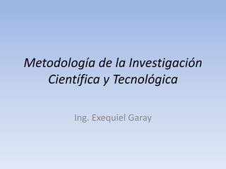Metodología de la Investigación 
Científica y Tecnológica 
Ing. Exequiel Garay 
 