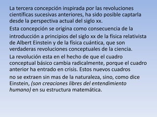 La tercera concepción inspirada por las revoluciones 
científicas sucesivas anteriores, ha sido posible captarla 
desde la perspectiva actual del siglo xx. 
Esta concepción se origina como consecuencia de la 
introducción a principios del siglo xx de la física relativista 
de Albert Einstein y de la física cuántica, que son 
verdaderas revoluciones conceptuales de la ciencia. 
La revolución esta en el hecho de que el cuadro 
conceptual básico cambia radicalmente, porque el cuadro 
anterior ha entrado en crisis. Estos nuevos cuadros 
no se extraen sin mas de la naturaleza, sino, como dice 
Einstein, (son creaciones libres del entendimiento 
humano) en su estructura matemática. 
 