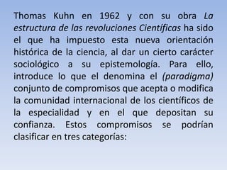 Thomas Kuhn en 1962 y con su obra La 
estructura de las revoluciones Científicas ha sido 
el que ha impuesto esta nueva orientación 
histórica de la ciencia, al dar un cierto carácter 
sociológico a su epistemología. Para ello, 
introduce lo que el denomina el (paradigma) 
conjunto de compromisos que acepta o modifica 
la comunidad internacional de los científicos de 
la especialidad y en el que depositan su 
confianza. Estos compromisos se podrían 
clasificar en tres categorías: 
 