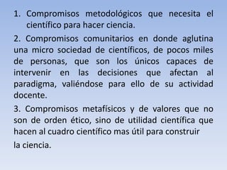 1. Compromisos metodológicos que necesita el 
científico para hacer ciencia. 
2. Compromisos comunitarios en donde aglutina 
una micro sociedad de científicos, de pocos miles 
de personas, que son los únicos capaces de 
intervenir en las decisiones que afectan al 
paradigma, valiéndose para ello de su actividad 
docente. 
3. Compromisos metafísicos y de valores que no 
son de orden ético, sino de utilidad científica que 
hacen al cuadro científico mas útil para construir 
la ciencia. 
 