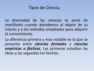 Tipos de Ciencia 
La diversidad de las ciencias se pone de 
manifiesto cuando atendemos al objeto de su 
interés y a los métodos empleados para adquirir 
el conocimiento. 
La diferencia primera y mas notable es la que se 
presenta entre ciencias formales y ciencias 
empíricas o fácticas. Las primeras estudian las 
ideas y las segundas los hechos. 
 