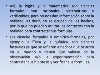 • Así, la lógica y la matemática son ciencias 
formales; son racionales, sistemáticas y 
verificables, pero no nos dan información sobre la 
realidad, es decir, no se ocupan de los hechos, 
por lo que no pueden utilizar los contactos con la 
realidad para contrastar sus formulas. 
• Las ciencias factuales o empírico-formales, por 
ejemplo la física y la química, son ciencias 
factuales ya que se refieren a hechos que ocurren 
en el mundo y tienen que valerse de la 
observación y/o la experimentación para 
contrastar sus hipótesis y verificar sus formulas. 
 