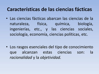 Características de las ciencias fácticas 
• Las ciencias fácticas abarcan las ciencias de la 
naturaleza, física, química, biología, 
ingenierías, etc., y las ciencias sociales, 
sociología, economía, ciencias políticas, etc. 
• Los rasgos esenciales del tipo de conocimiento 
que alcanzan estas ciencias son: la 
racionalidad y la objetividad. 
 