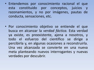 • Entendemos por conocimiento racional el que 
esta constituido por conceptos, juicios y 
razonamientos, y no por imágenes, pautas de 
conducta, sensaciones, etc. 
• Por conocimiento objetivo se entiende el que 
busca en alcanzar la verdad fáctica. Esta verdad 
ya existe, es preexistente, ajena a nosotros, y 
todo el esfuerzo del científico se dirige a 
percibirla y, en algunas ocasiones a reconstruirla. 
Una vez alcanzada se convierte en una nueva 
meta planteando nuevos interrogantes y nuevas 
verdades por descubrir. 
 